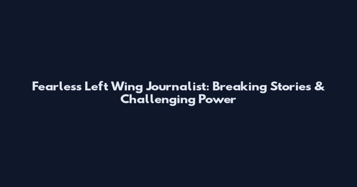 Fearless Left Wing Journalist: Breaking Stories & Challenging Power