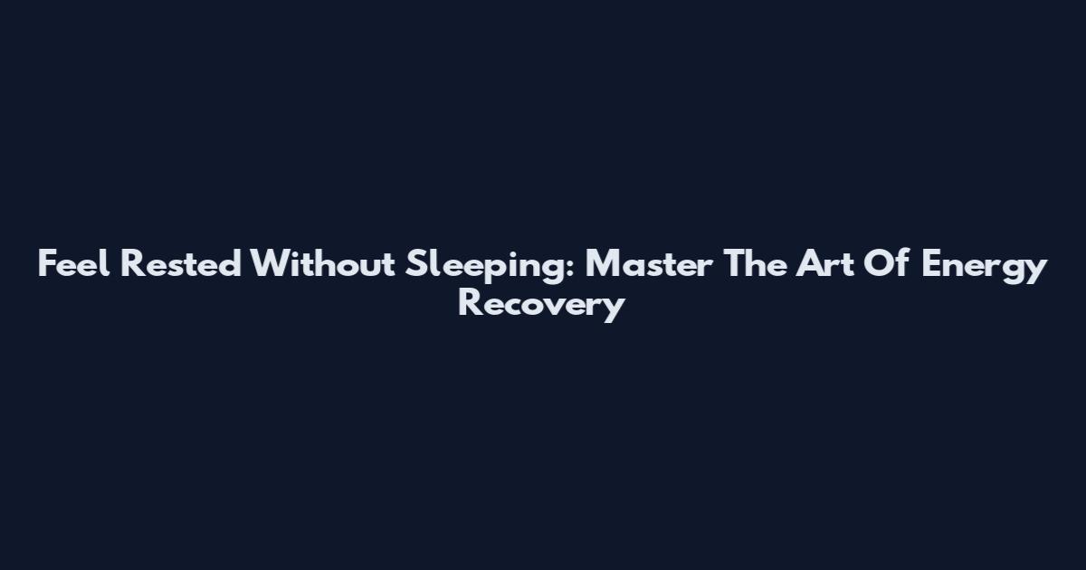 Feel Rested Without Sleeping: Master The Art Of Energy Recovery