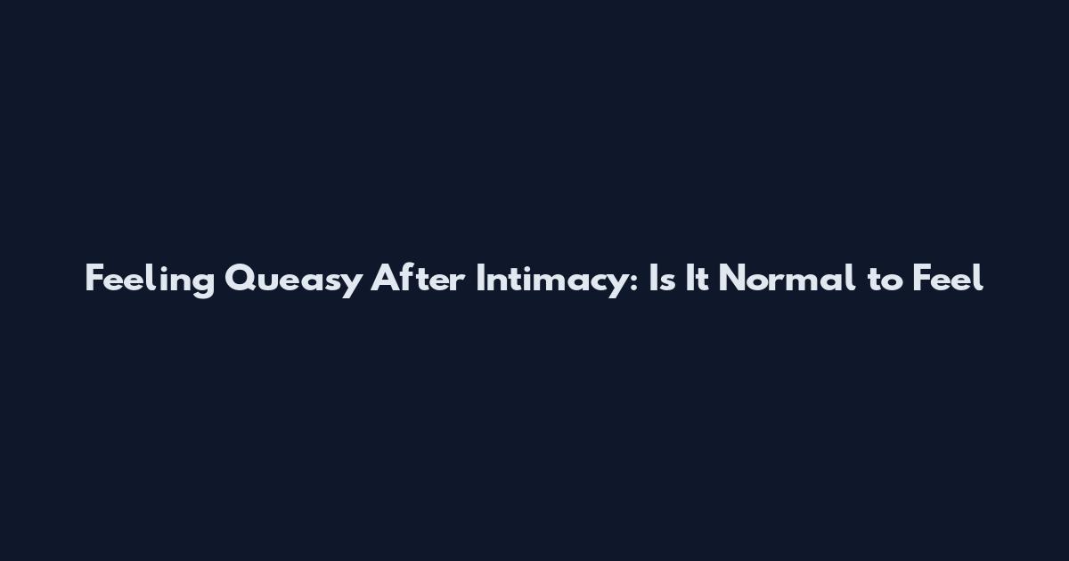 Feeling Queasy After Intimacy: Is It Normal to Feel