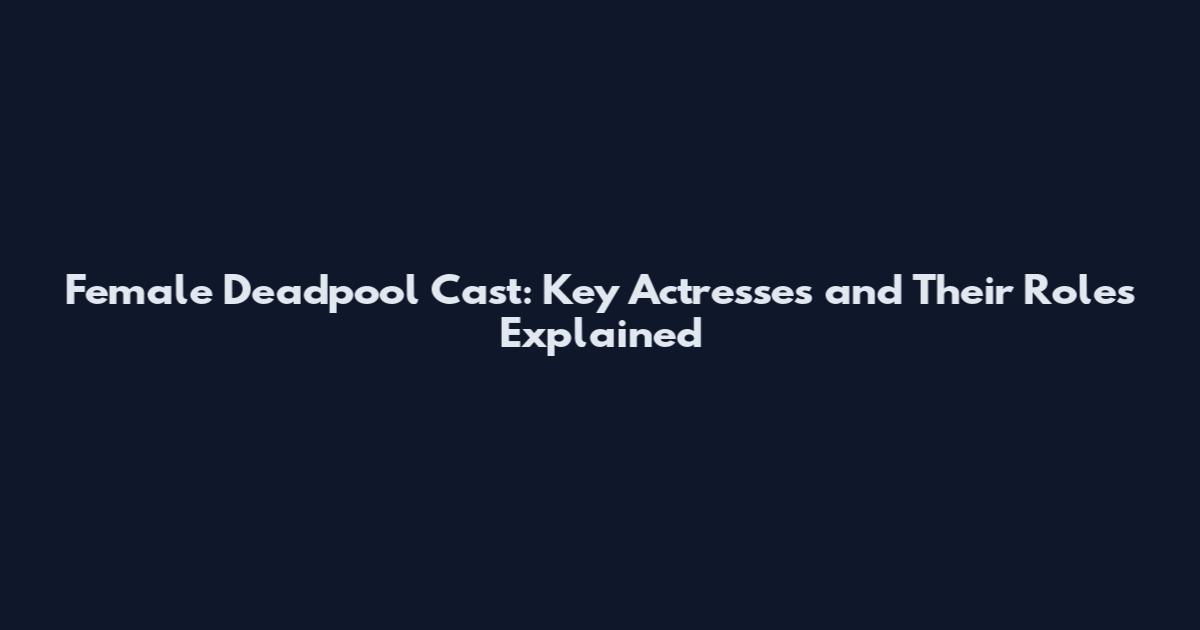 Female Deadpool Cast: Key Actresses and Their Roles Explained