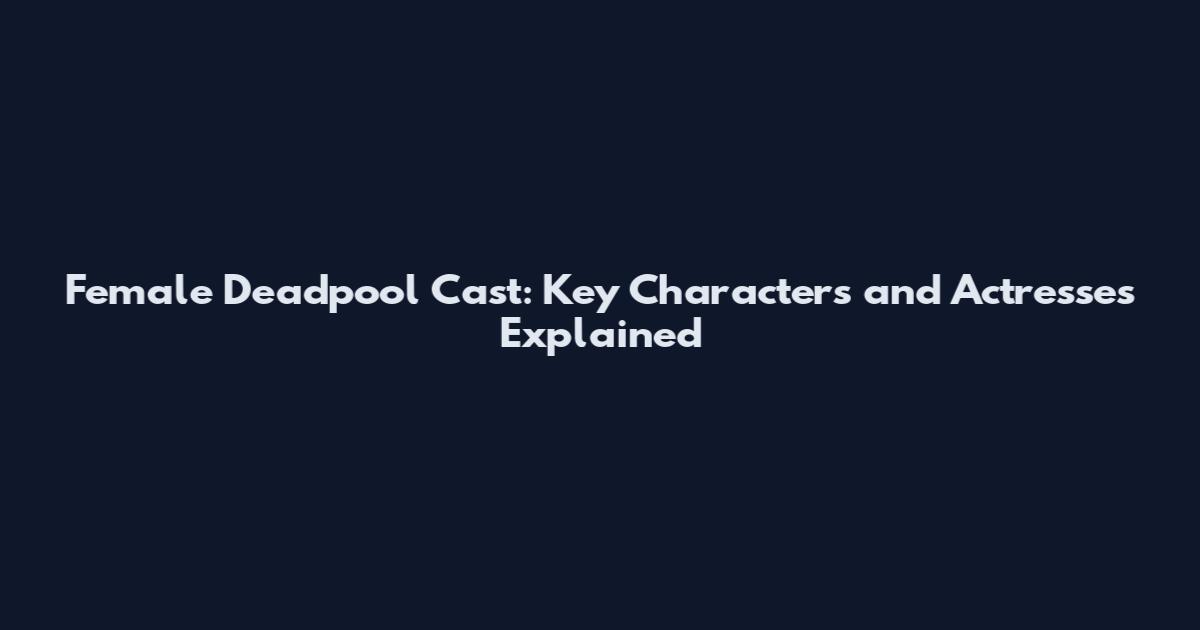 Female Deadpool Cast: Key Characters and Actresses Explained