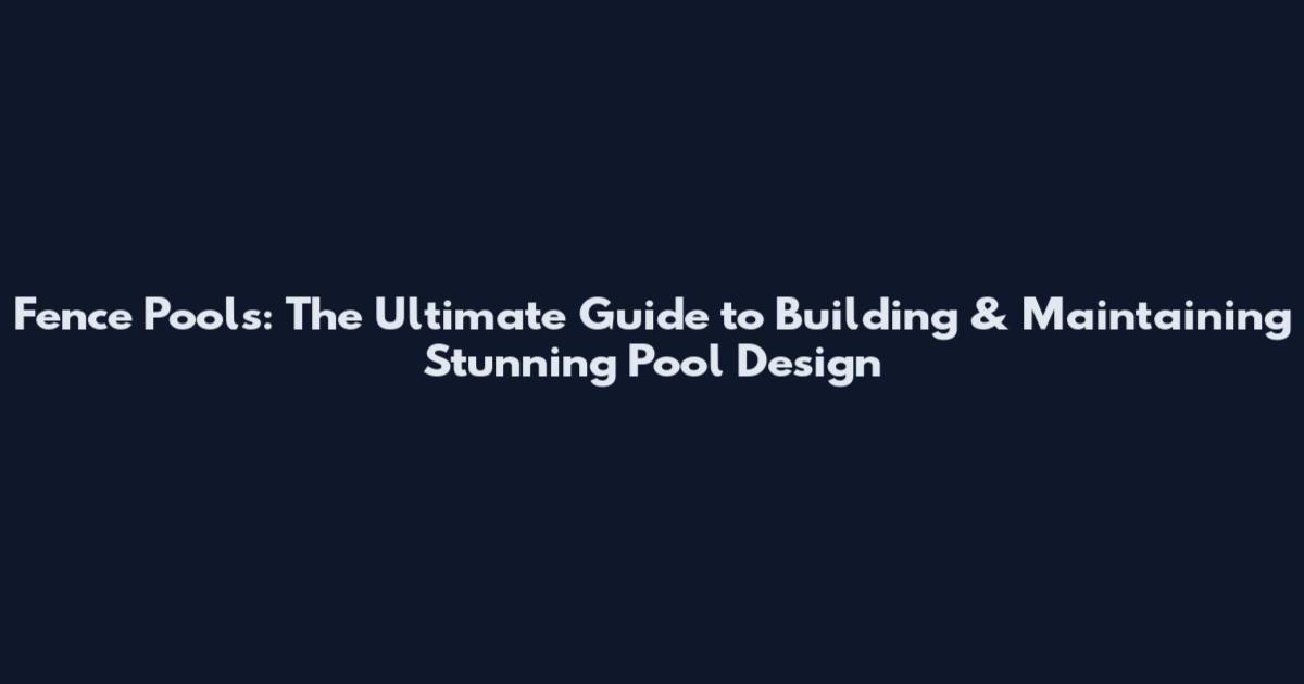 Fence Pools: The Ultimate Guide to Building & Maintaining Stunning Pool Design