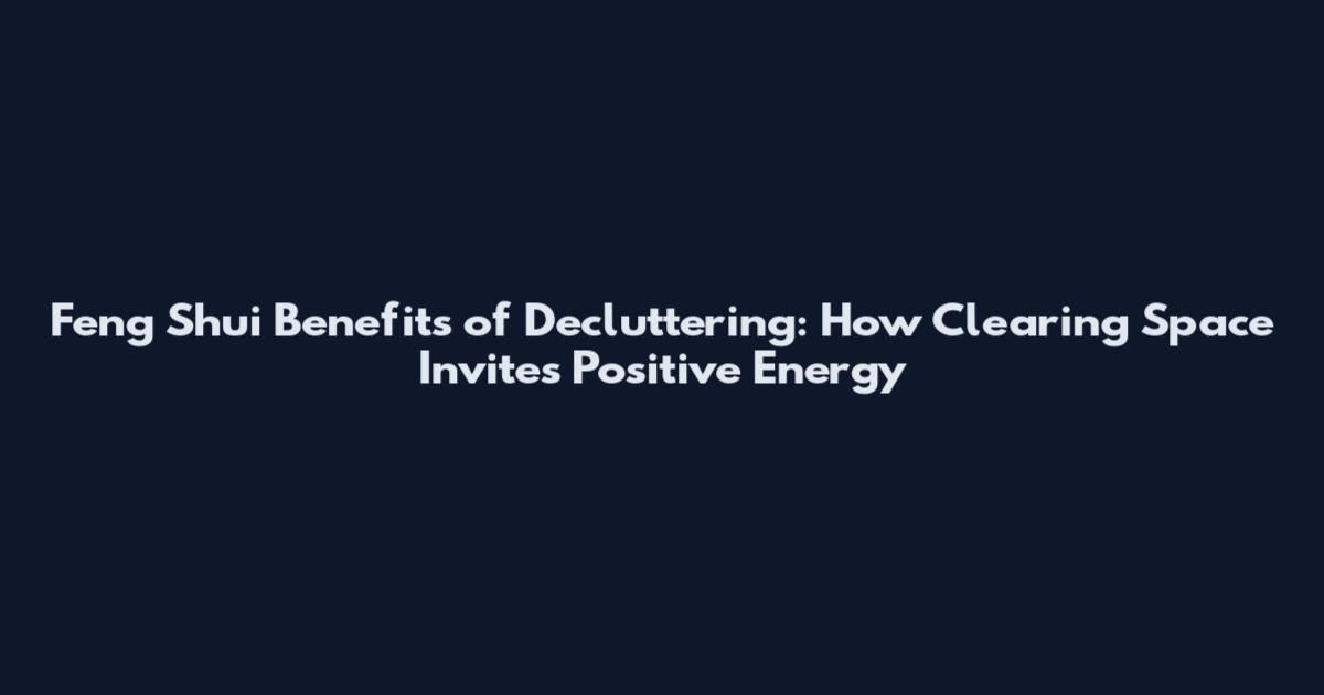 Feng Shui Benefits of Decluttering: How Clearing Space Invites Positive Energy