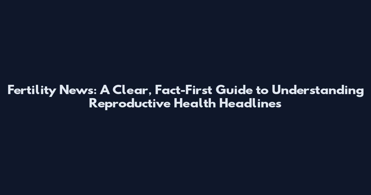 Fertility News: A Clear, Fact-First Guide to Understanding Reproductive Health Headlines
