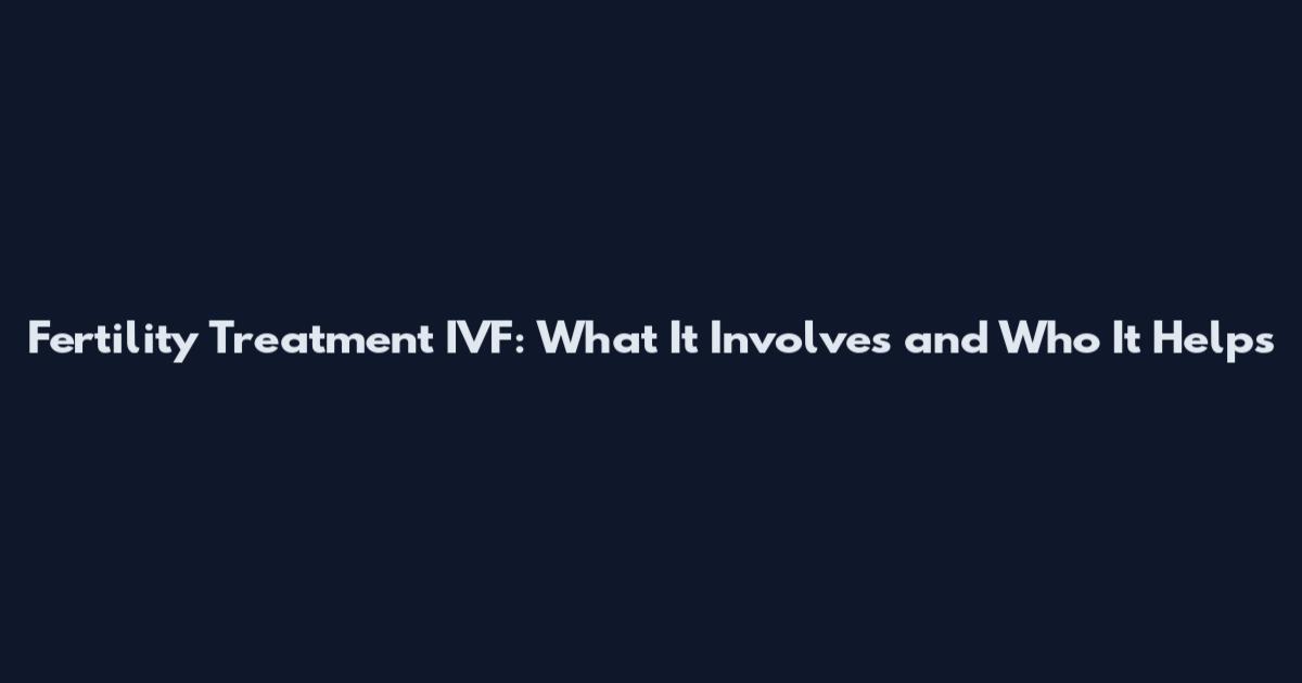 Fertility Treatment IVF: What It Involves and Who It Helps