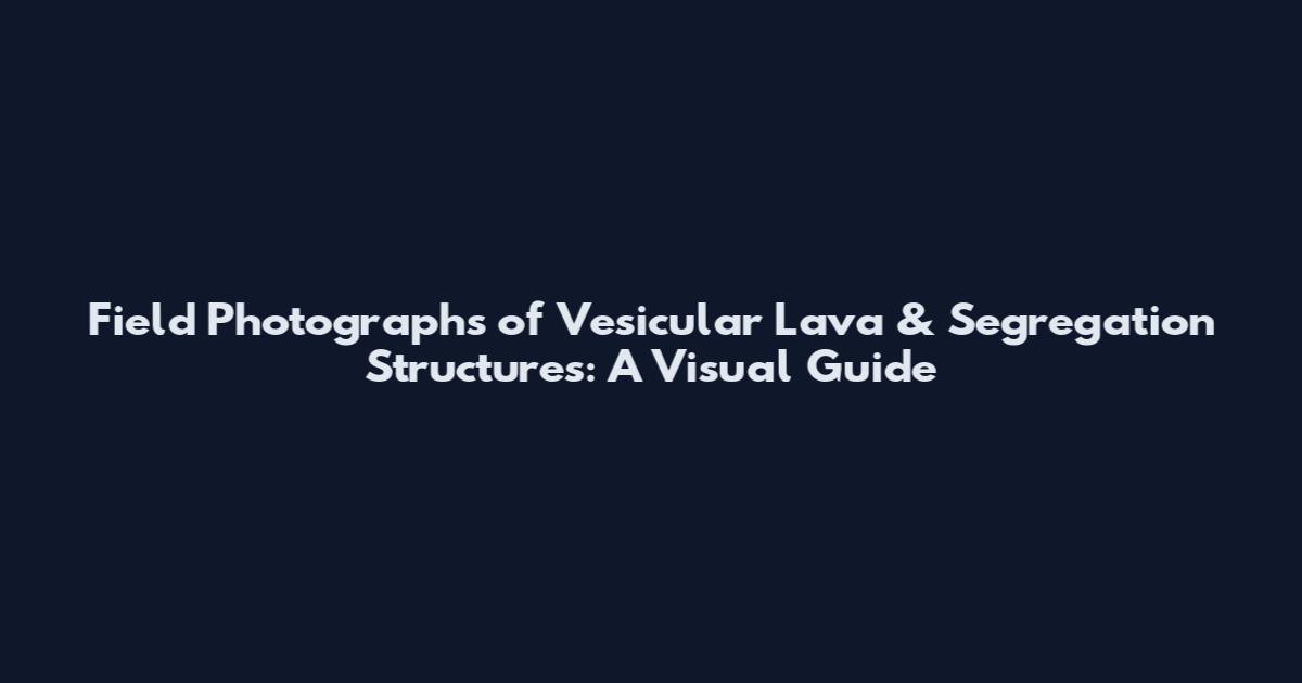 Field Photographs of Vesicular Lava & Segregation Structures: A Visual Guide