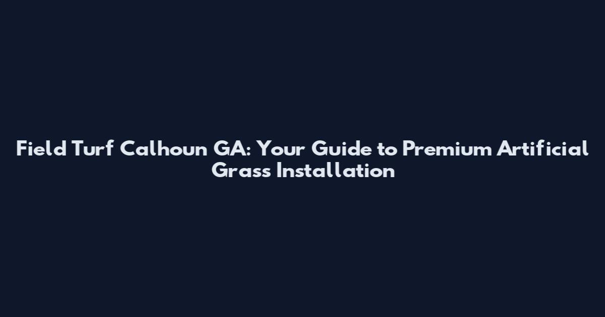 Field Turf Calhoun GA: Your Guide to Premium Artificial Grass Installation