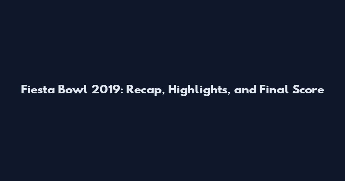 Fiesta Bowl 2019: Recap, Highlights, and Final Score