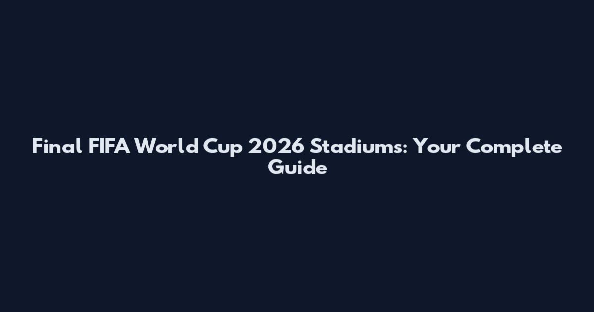Final FIFA World Cup 2026 Stadiums: Your Complete Guide
