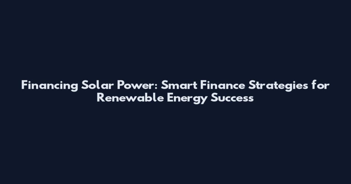 Financing Solar Power: Smart Finance Strategies for Renewable Energy Success