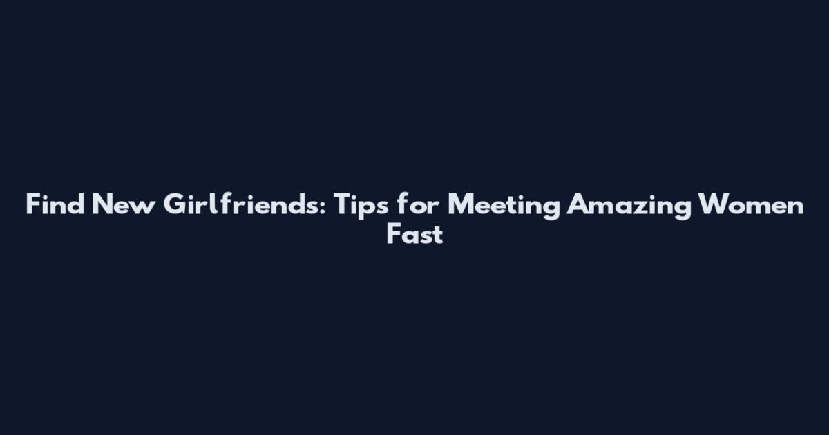 Find New Girlfriends: Tips for Meeting Amazing Women Fast
