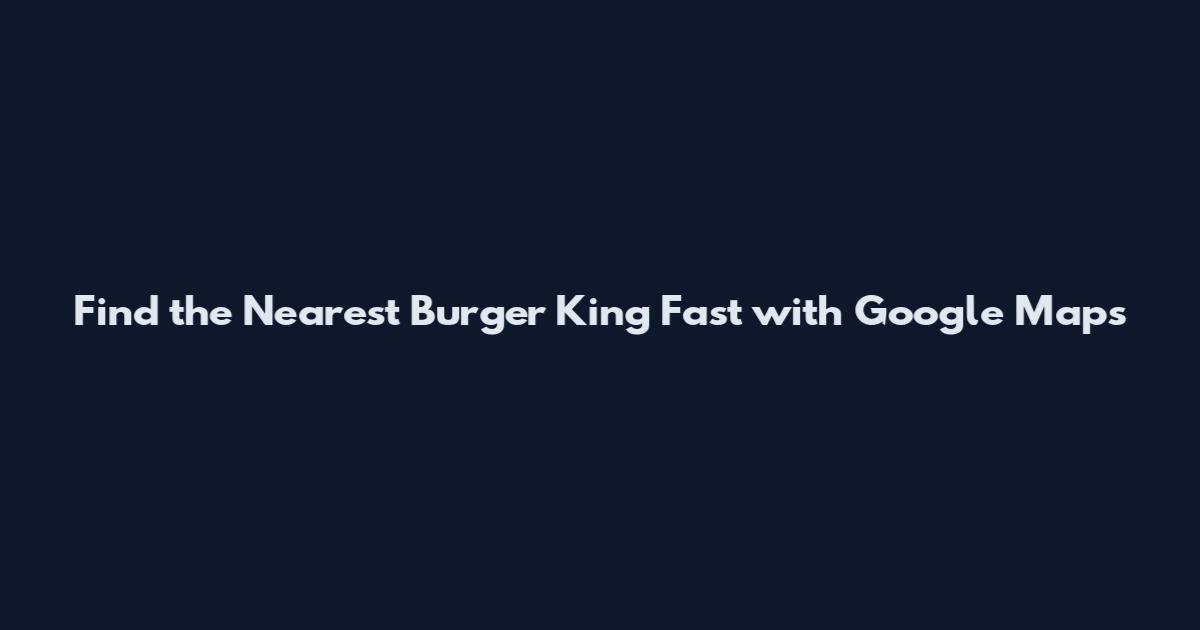 Find the Nearest Burger King Fast with Google Maps
