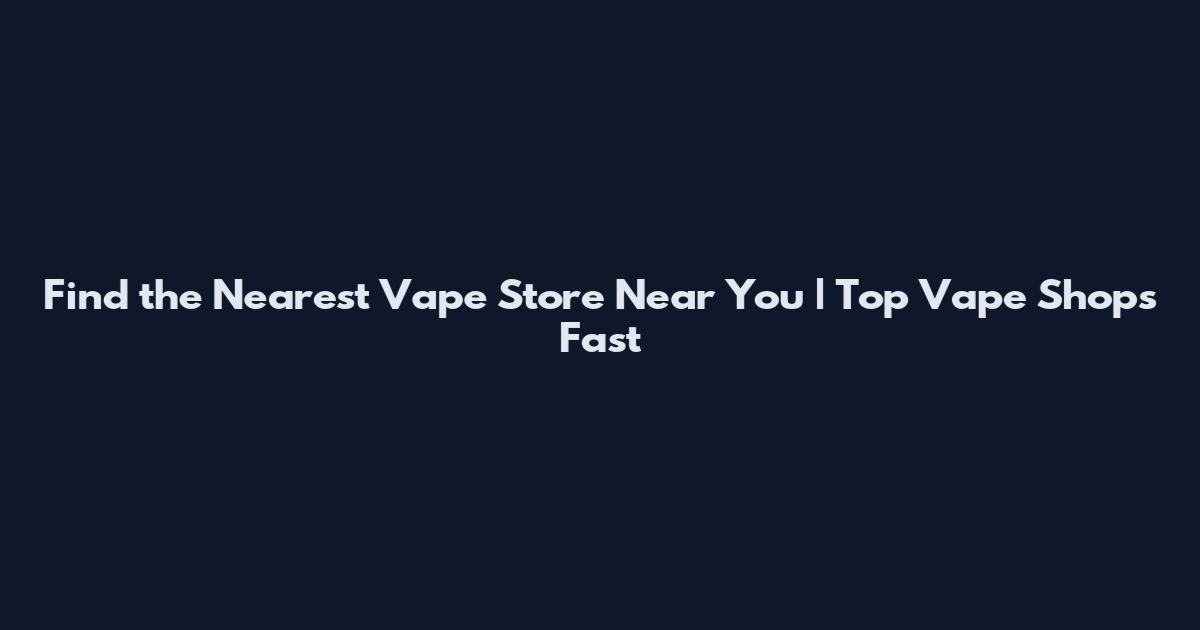 Find the Nearest Vape Store Near You | Top Vape Shops Fast