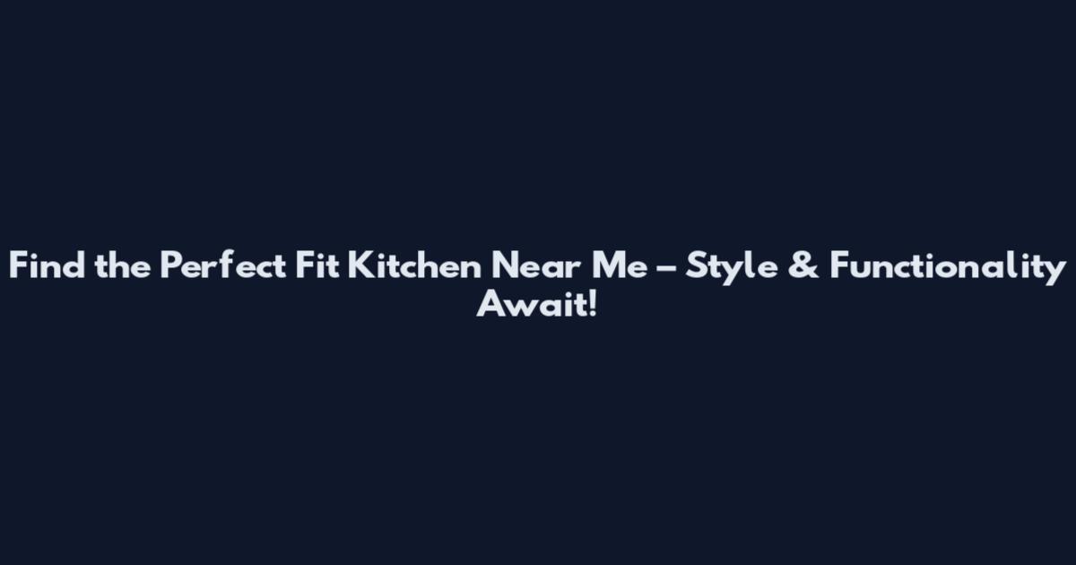 Find the Perfect Fit Kitchen Near Me – Style & Functionality Await!