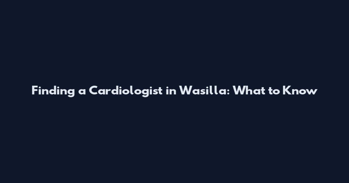 Finding a Cardiologist in Wasilla: What to Know