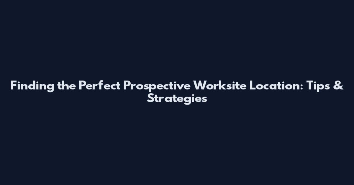 Finding the Perfect Prospective Worksite Location: Tips & Strategies
