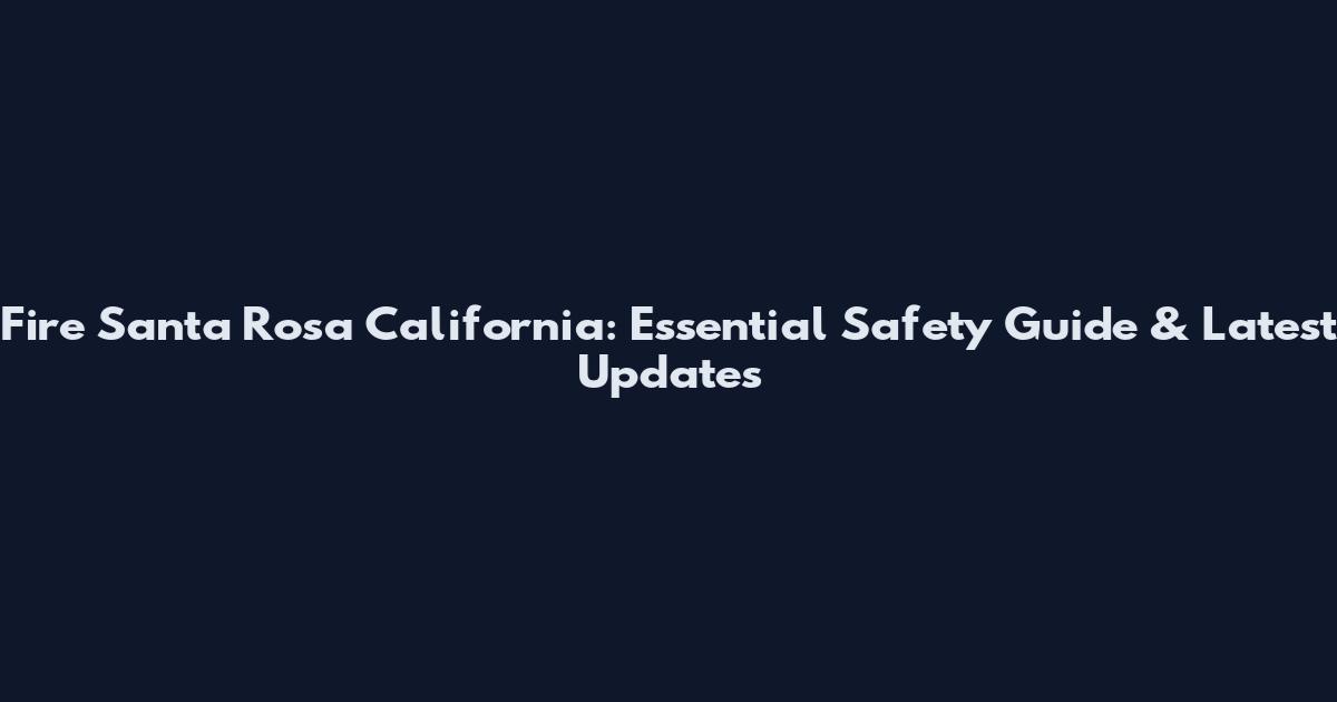 Fire Santa Rosa California: Essential Safety Guide & Latest Updates