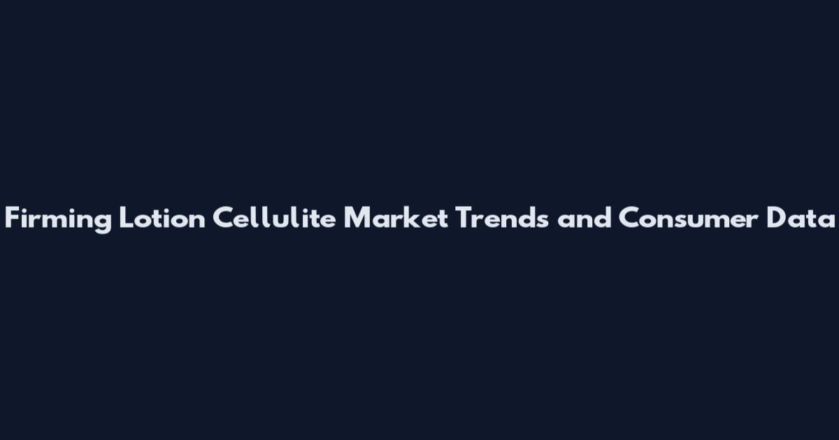 Firming Lotion Cellulite Market Trends and Consumer Data
