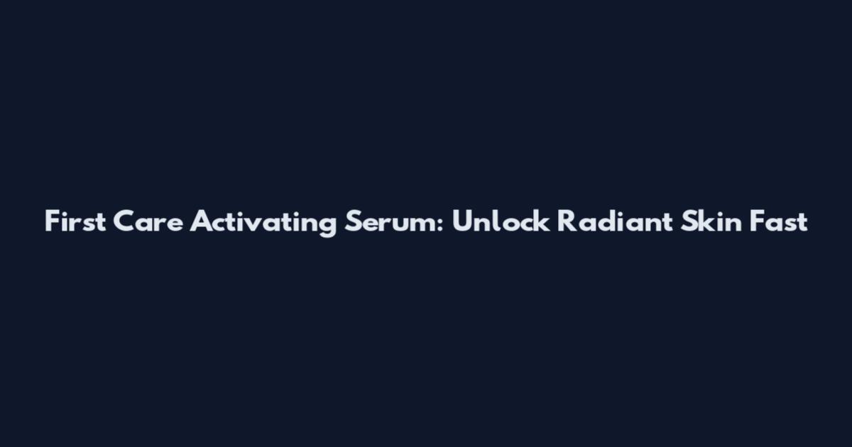 First Care Activating Serum: Unlock Radiant Skin Fast