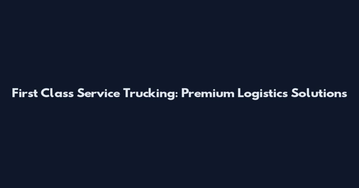 First Class Service Trucking: Premium Logistics Solutions
