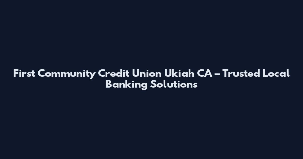 First Community Credit Union Ukiah CA – Trusted Local Banking Solutions