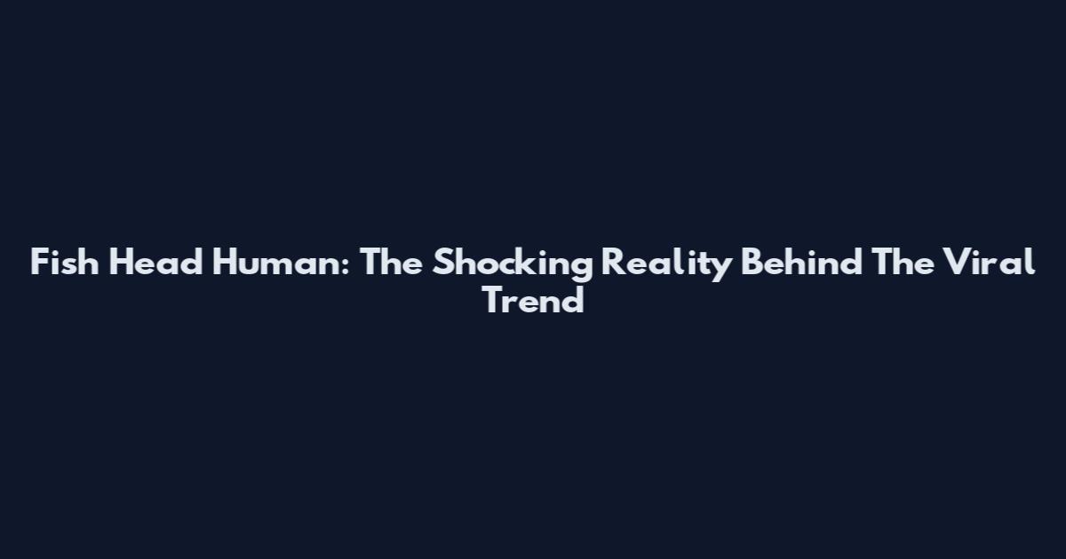 Fish Head Human: The Shocking Reality Behind The Viral Trend