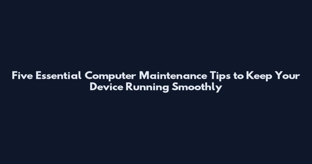Five Essential Computer Maintenance Tips to Keep Your Device Running Smoothly