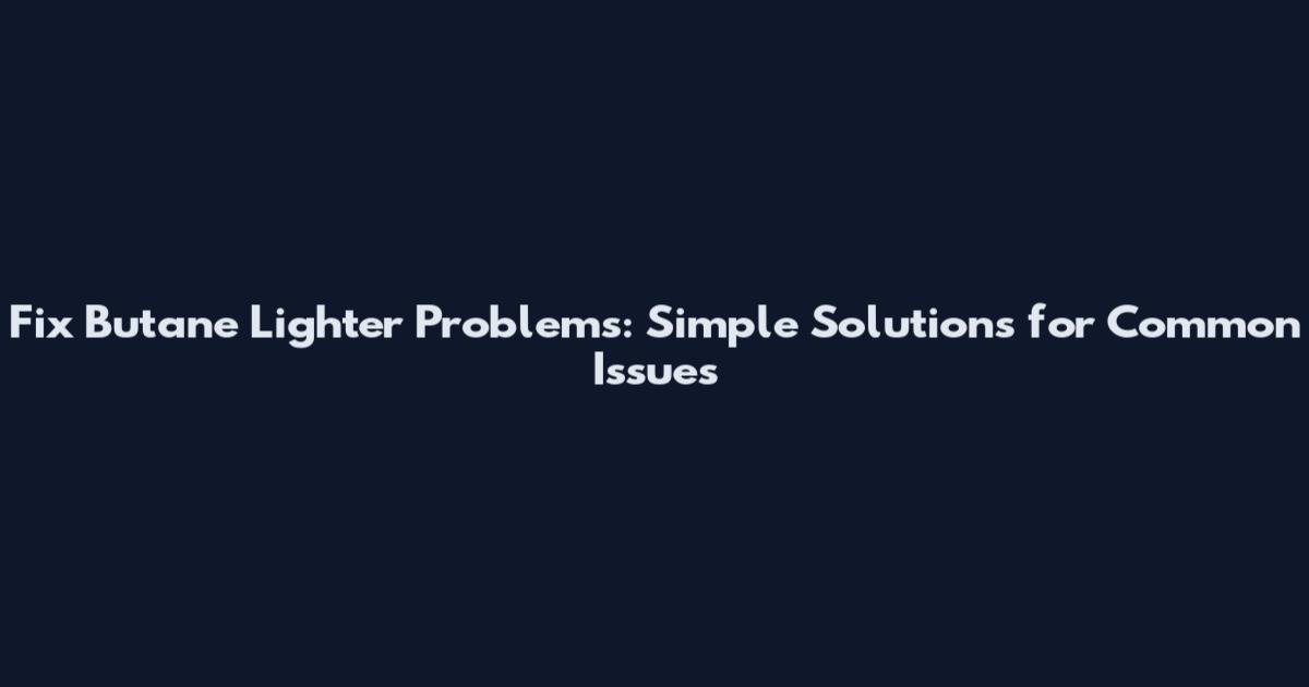 Fix Butane Lighter Problems: Simple Solutions for Common Issues