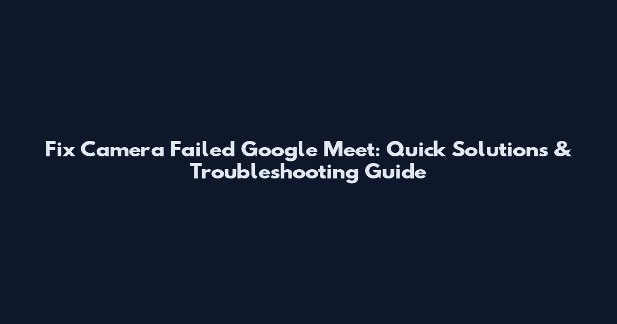 Fix Camera Failed Google Meet: Quick Solutions & Troubleshooting Guide