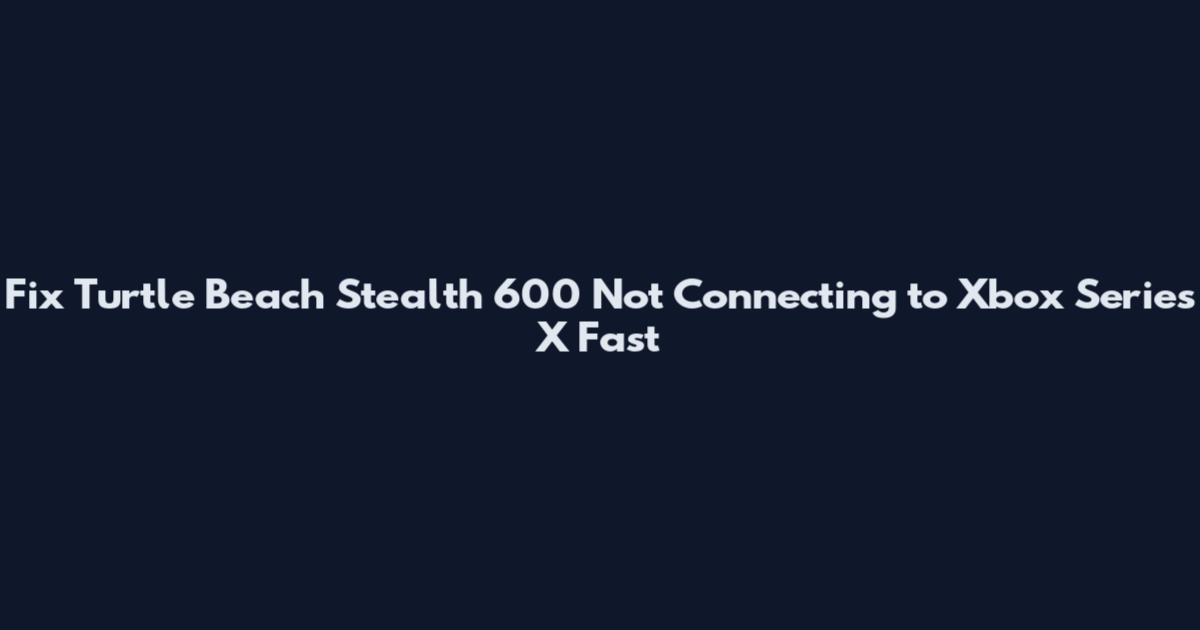 Fix Turtle Beach Stealth 600 Not Connecting to Xbox Series X Fast