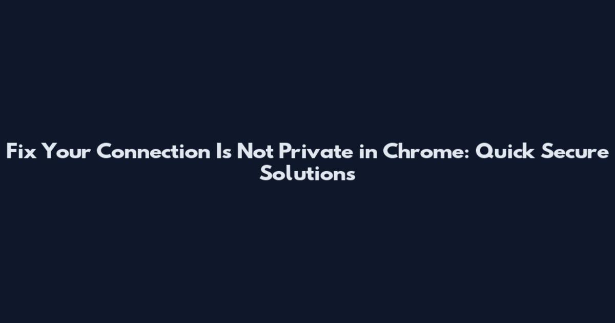 Fix Your Connection Is Not Private in Chrome: Quick Secure Solutions