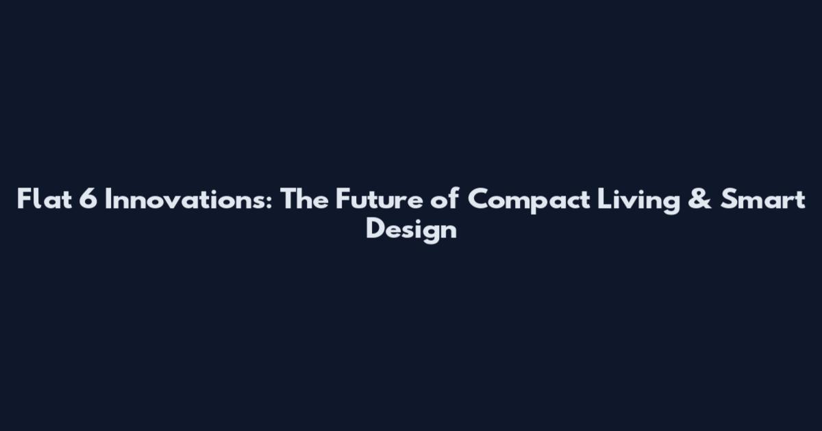 Flat 6 Innovations: The Future of Compact Living & Smart Design