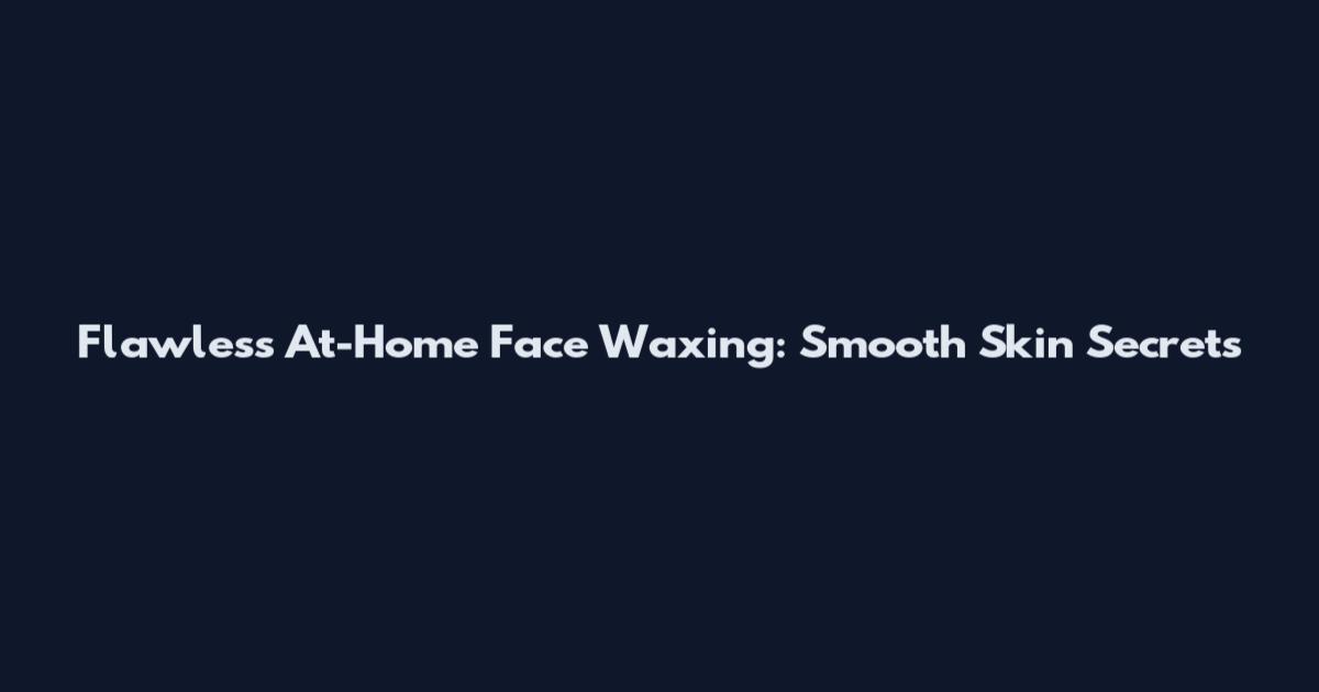 Flawless At-Home Face Waxing: Smooth Skin Secrets