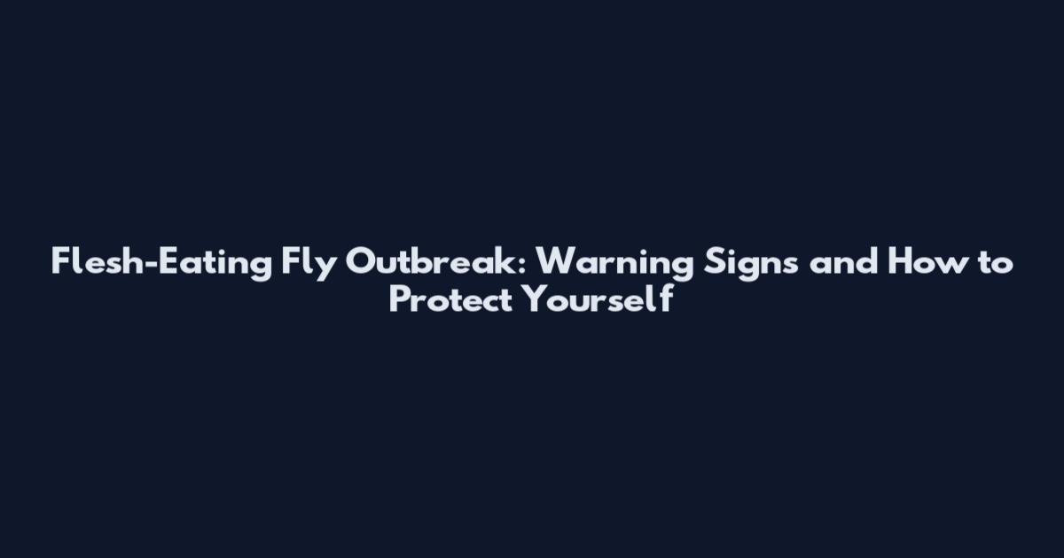 Flesh-Eating Fly Outbreak: Warning Signs and How to Protect Yourself