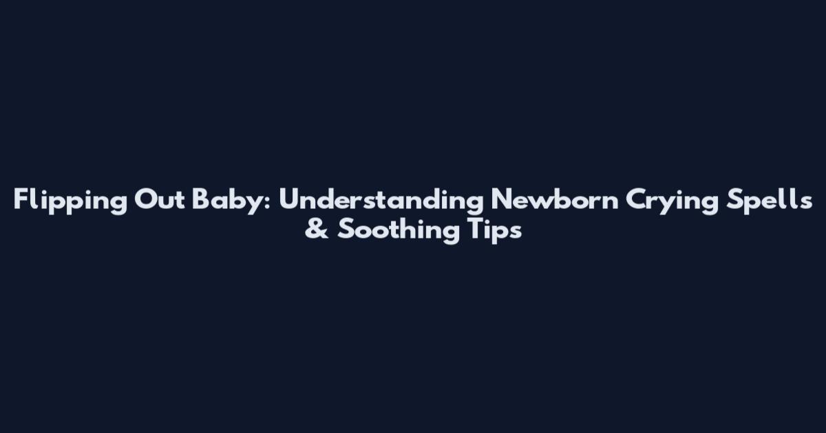 Flipping Out Baby: Understanding Newborn Crying Spells & Soothing Tips