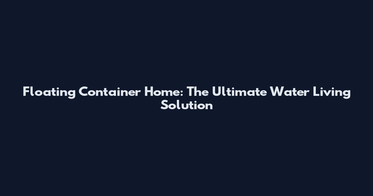 Floating Container Home: The Ultimate Water Living Solution