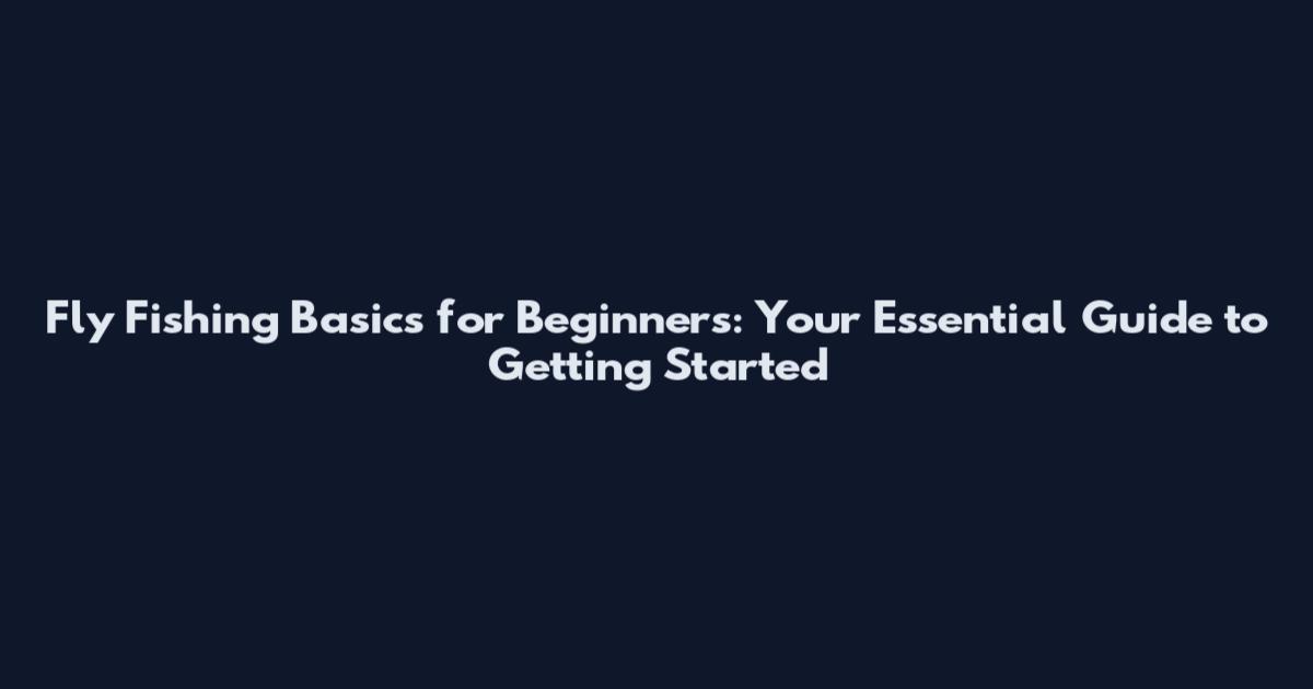Fly Fishing Basics for Beginners: Your Essential Guide to Getting Started