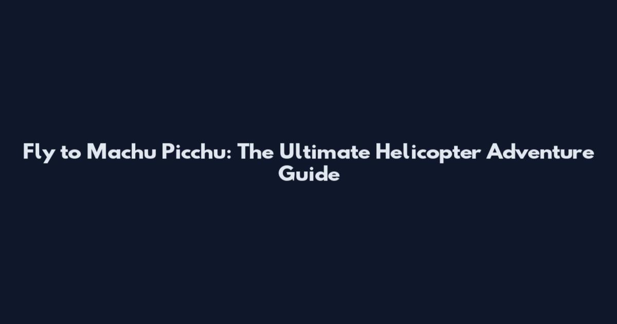 Fly to Machu Picchu: The Ultimate Helicopter Adventure Guide