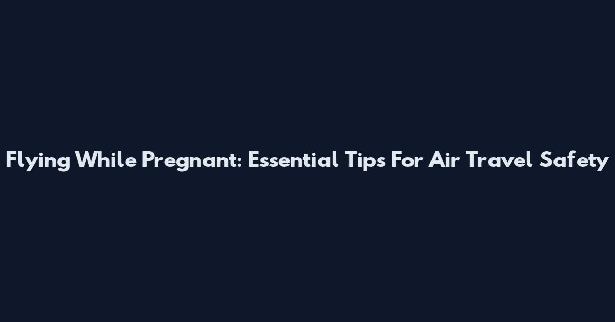 Flying While Pregnant: Essential Tips For Air Travel Safety