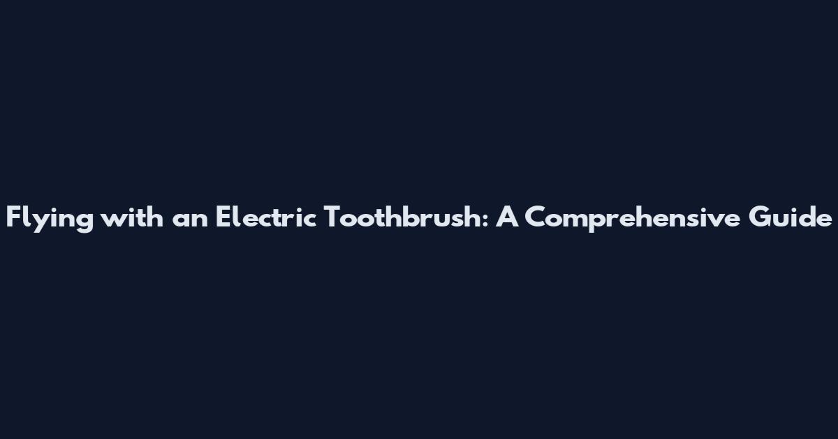Flying with an Electric Toothbrush: A Comprehensive Guide