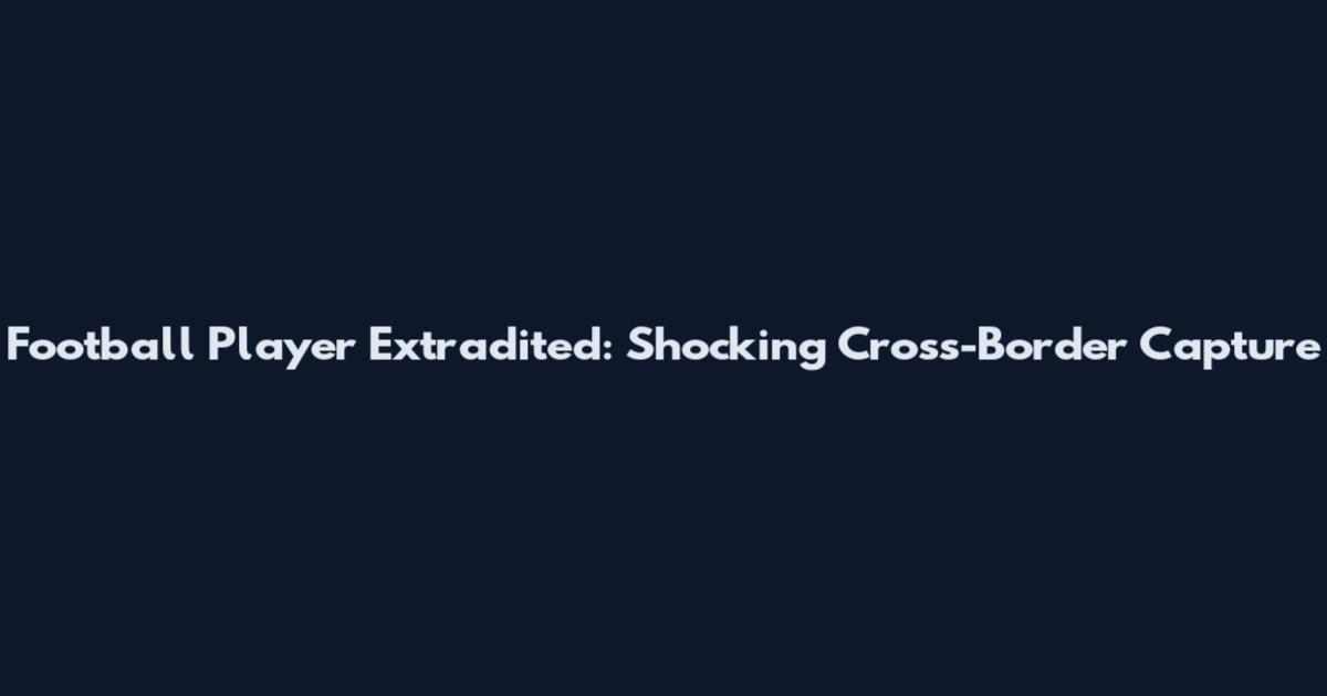 Football Player Extradited: Shocking Cross-Border Capture