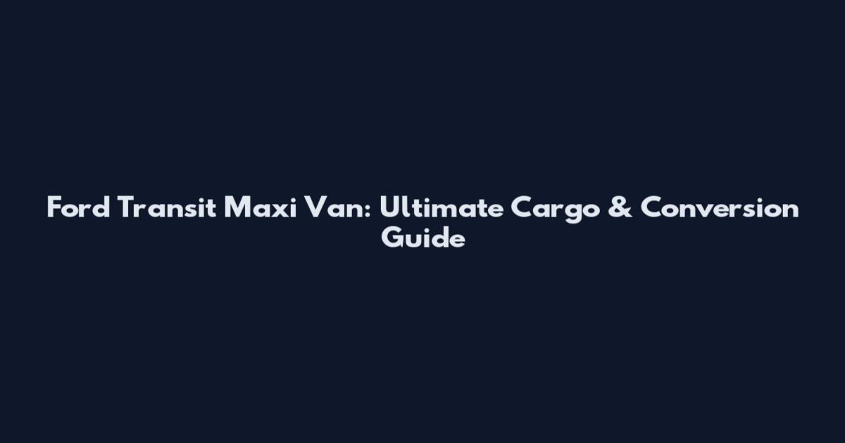 Ford Transit Maxi Van: Ultimate Cargo & Conversion Guide
