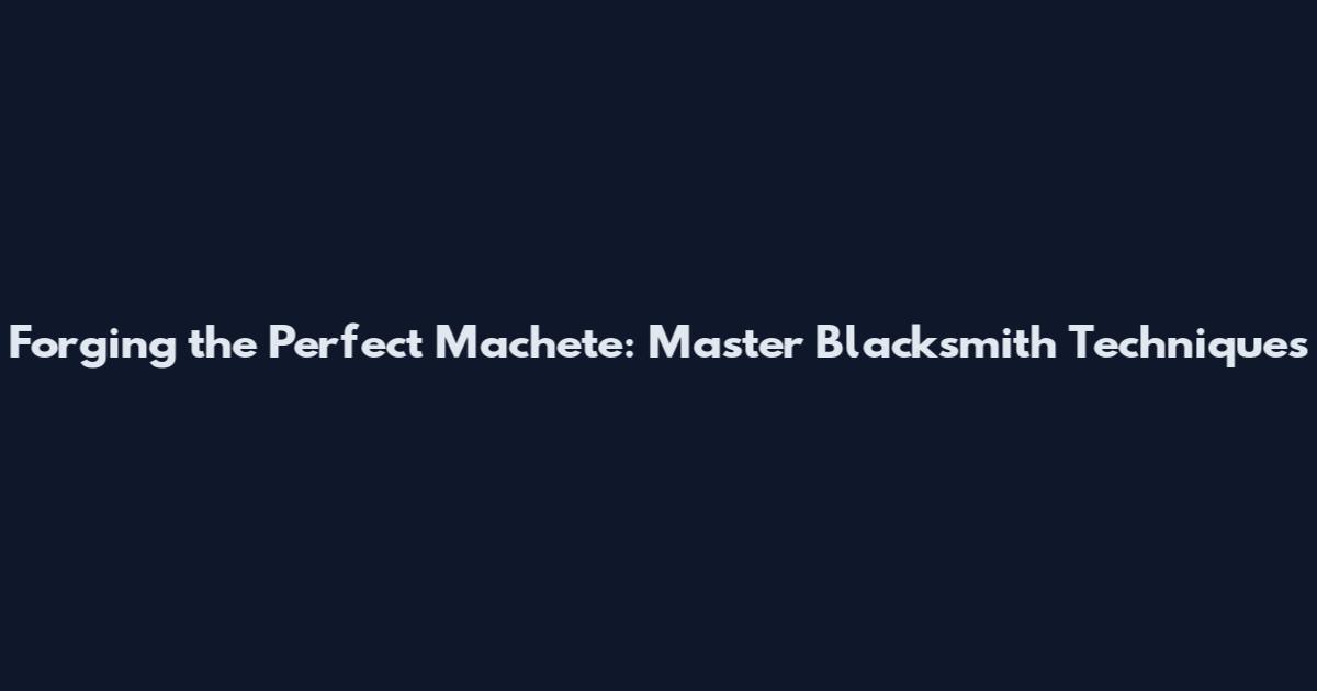 Forging the Perfect Machete: Master Blacksmith Techniques
