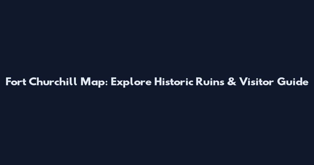 Fort Churchill Map: Explore Historic Ruins & Visitor Guide