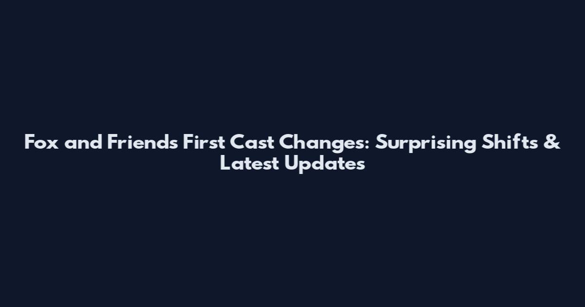 Fox and Friends First Cast Changes: Surprising Shifts & Latest Updates
