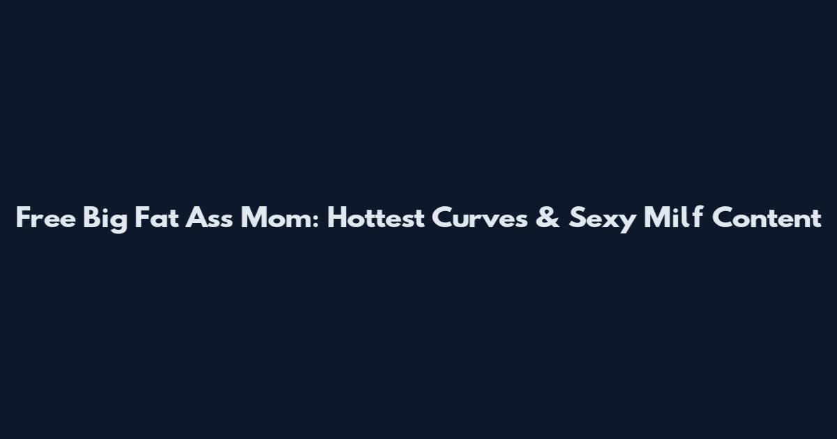 Free Big Fat Ass Mom: Hottest Curves & Sexy Milf Content