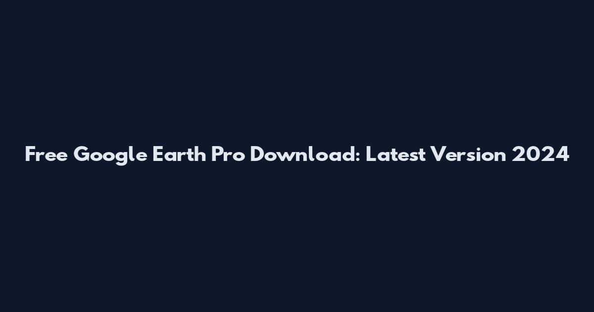 Free Google Earth Pro Download: Latest Version 2024