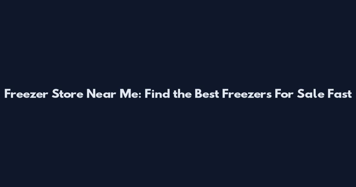 Freezer Store Near Me: Find the Best Freezers For Sale Fast