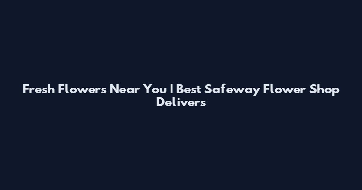 Fresh Flowers Near You | Best Safeway Flower Shop Delivers