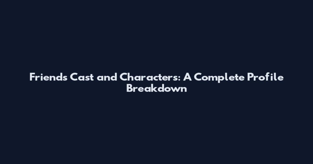 Friends Cast and Characters: A Complete Profile Breakdown
